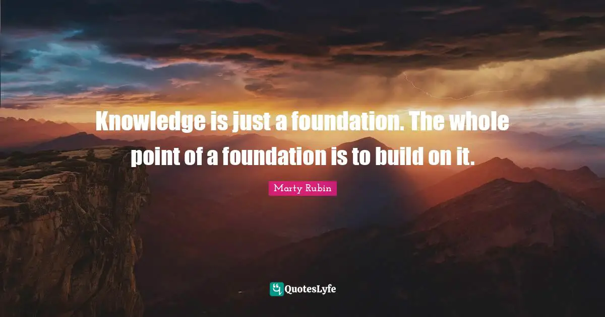 Knowledge is just a foundation. The whole point of a foundation is to build on it.