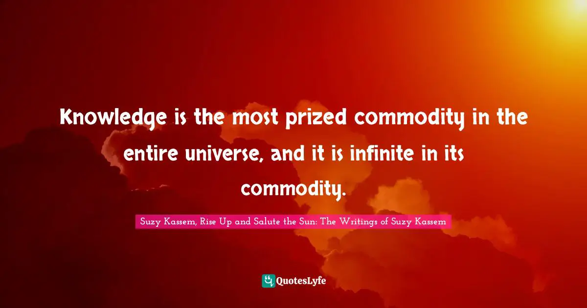 Knowledge is the most prized commodity in the entire universe, and it is infinite in its commodity.