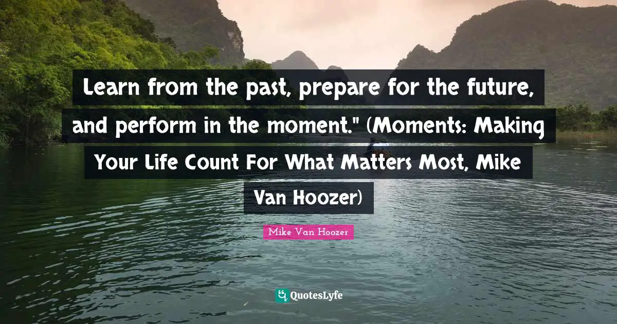 Learn from the past, prepare for the future, and perform in the moment." (Moments: Making Your Life Count For What Matters Most, Mike Van Hoozer)