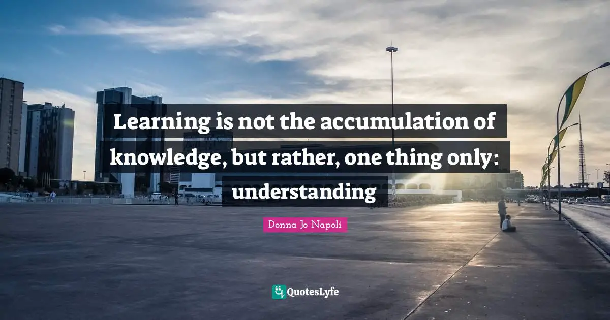 Learning is not the accumulation of knowledge, but rather, one thing only: understanding