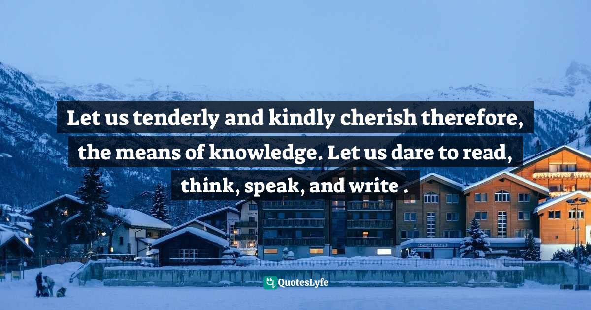 Let us tenderly and kindly cherish therefore, the means of knowledge. Let us dare to read, think, speak, and write .