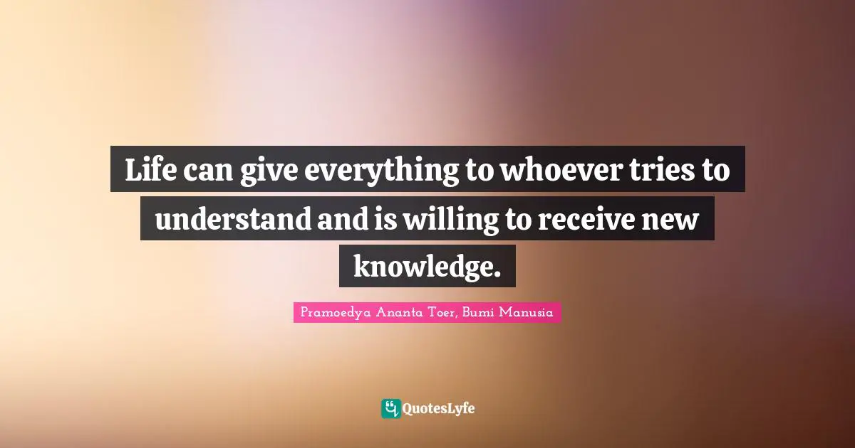 Life can give everything to whoever tries to understand and is willing to receive new knowledge.