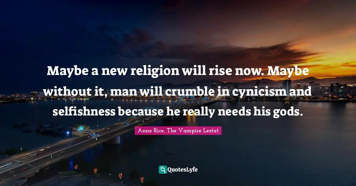 Maybe a new religion will rise now. Maybe without it, man will crumble in cynicism and selfishness because he really needs his gods.