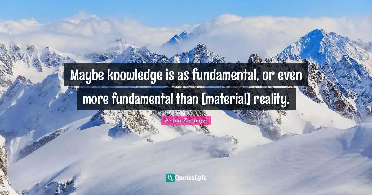 Maybe knowledge is as fundamental, or even more fundamental than [material] reality.