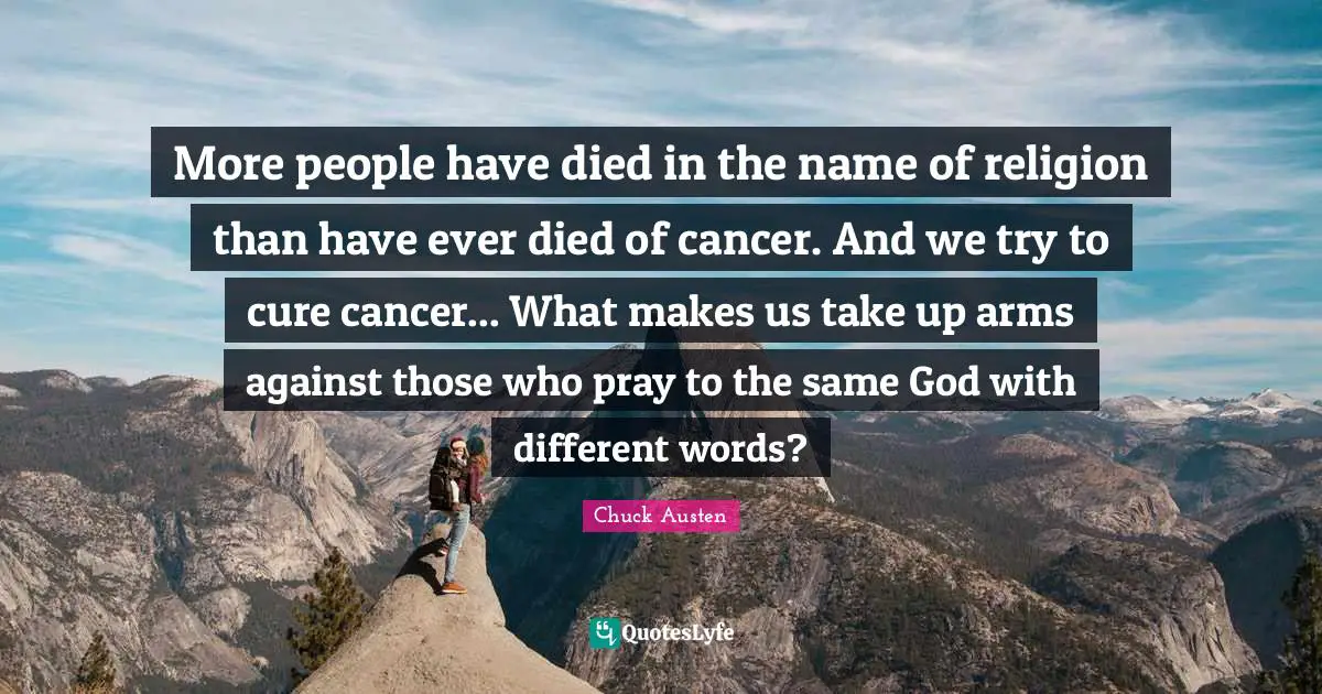 More people have died in the name of religion than have ever died of cancer. And we try to cure cancer... What makes us take up arms against those who pray to the same God with different words?