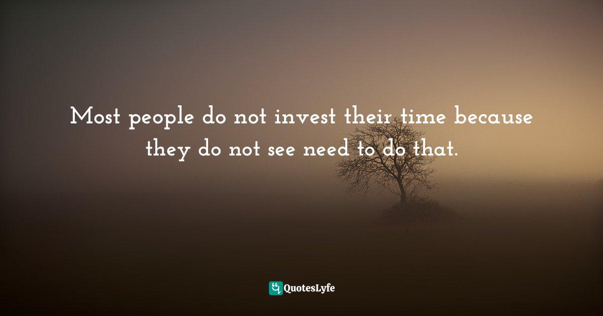 Most people do not invest their time because they do not see need to do that.