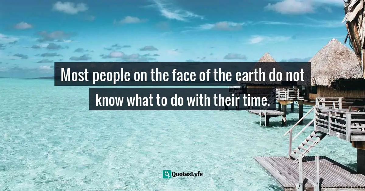 Most people on the face of the earth do not know what to do with their time.