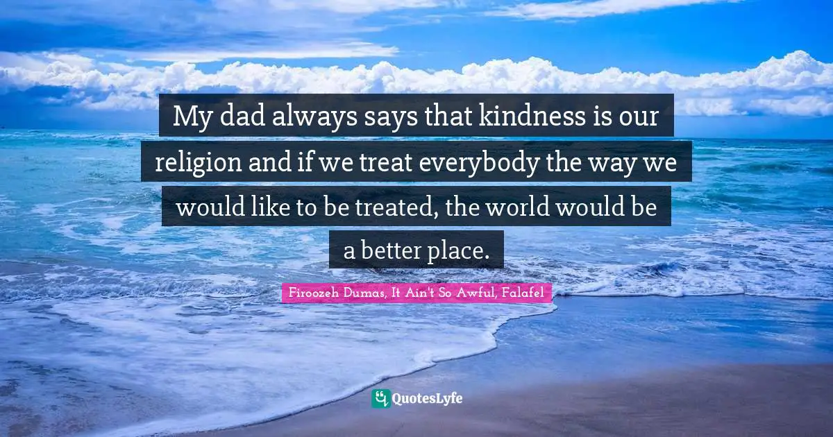 My dad always says that kindness is our religion and if we treat everybody the way we would like to be treated, the world would be a better place.