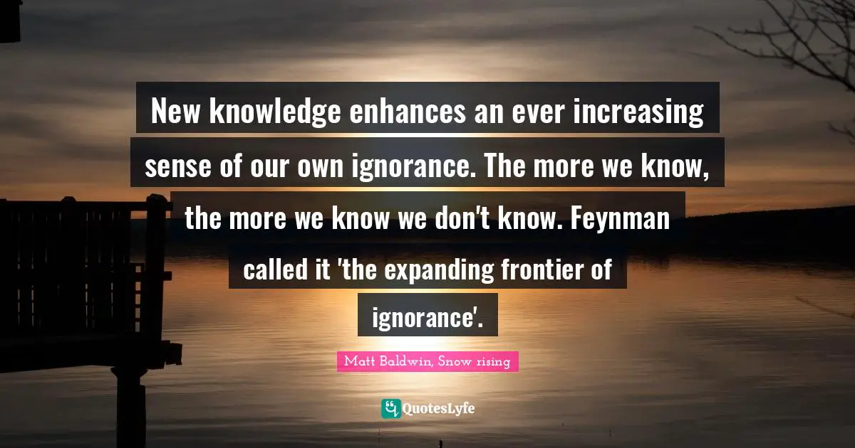 New knowledge enhances an ever increasing sense of our own ignorance. The more we know, the more we know we don't know. Feynman called it 'the expanding frontier of ignorance'.