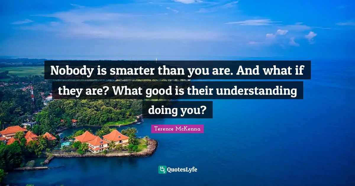 Nobody is smarter than you are. And what if they are? What good is their understanding doing you?