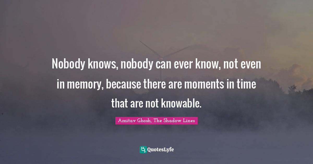 Nobody knows, nobody can ever know, not even in memory, because there are moments in time that are not knowable.