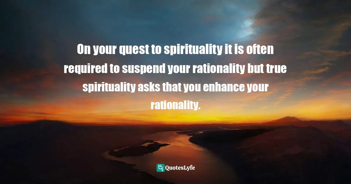 On your quest to spirituality it is often required to suspend your rationality but true spirituality asks that you enhance your rationality.