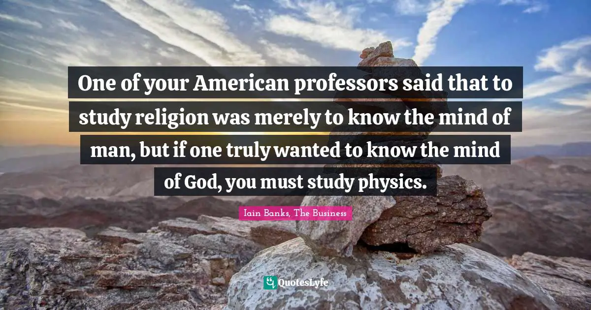Iain Banks Quotes: "One of your American professors said that to study religion was merely to know the mind of man, but if one truly wanted to know the mind of God, you must study physics."