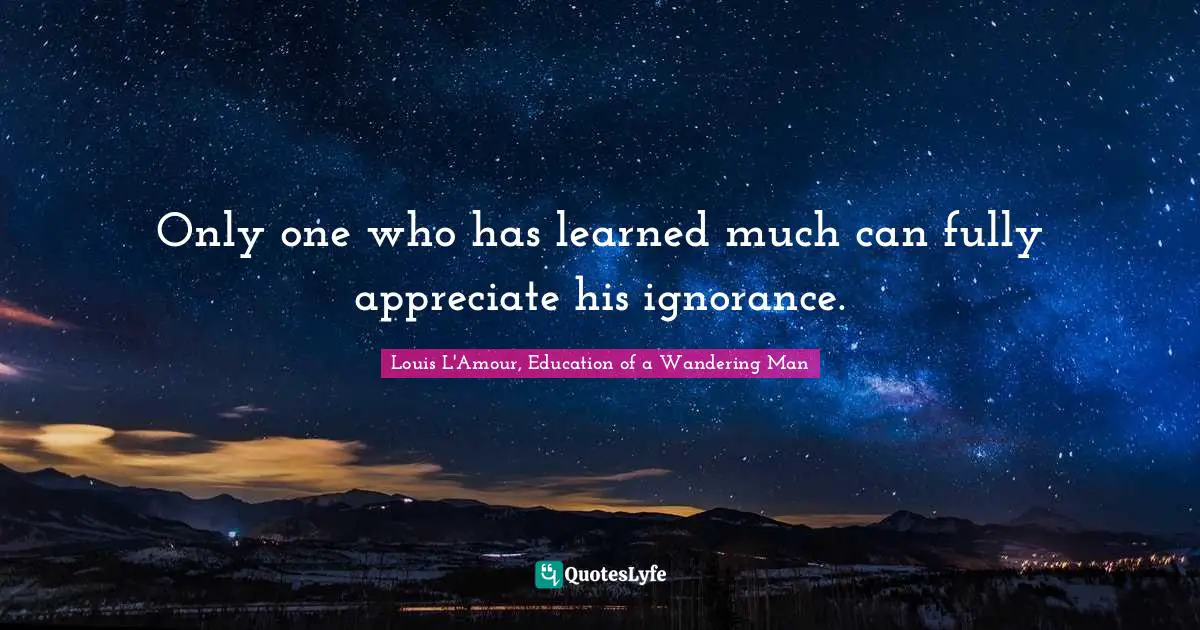 Only one who has learned much can fully appreciate his ignorance.