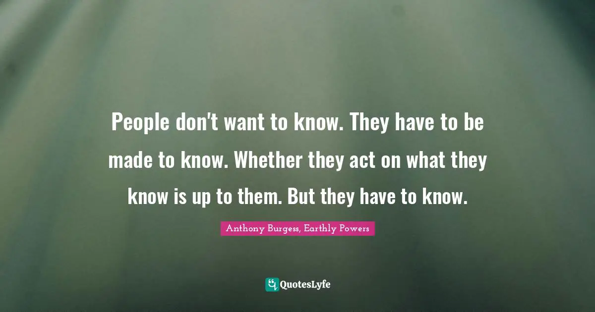 People don't want to know. They have to be made to know. Whether they act on what they know is up to them. But they have to know.