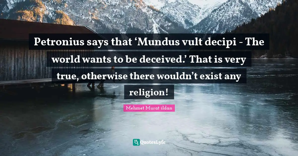 Petronius says that ‘Mundus vult decipi - The world wants to be deceived.’ That is very true, otherwise there wouldn’t exist any religion!