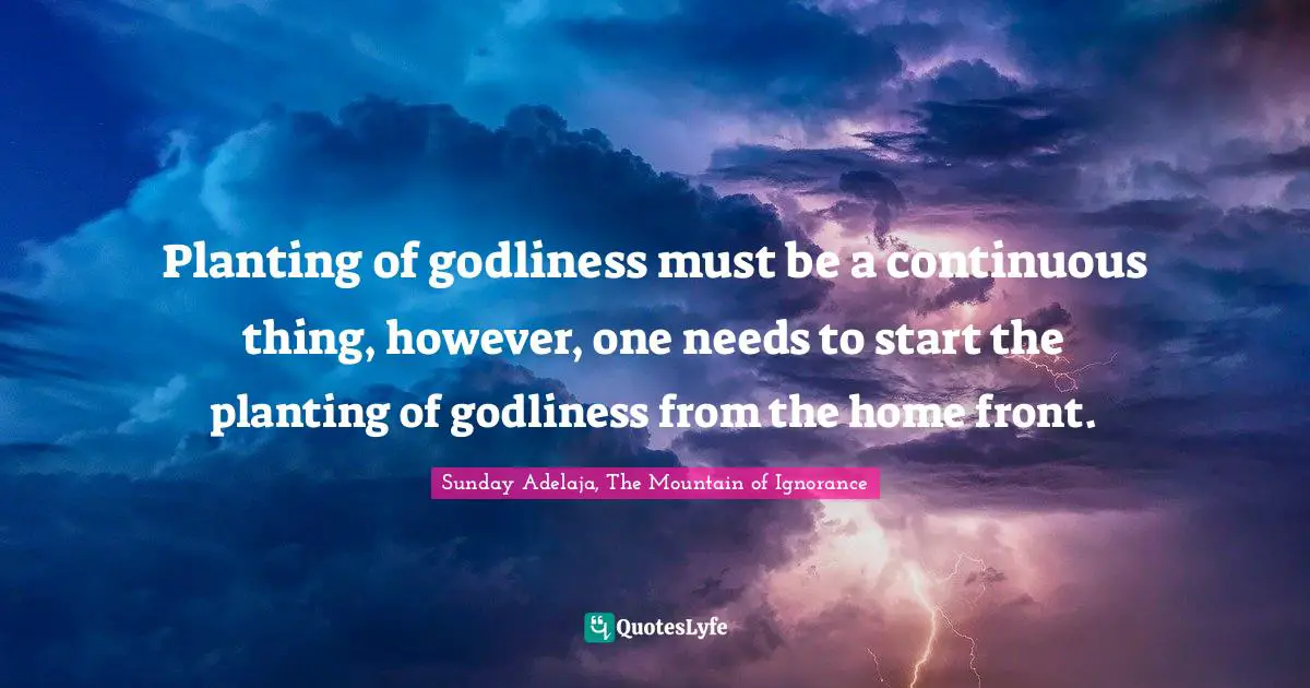 Planting of godliness must be a continuous thing, however, one needs to start the planting of godliness from the home front.