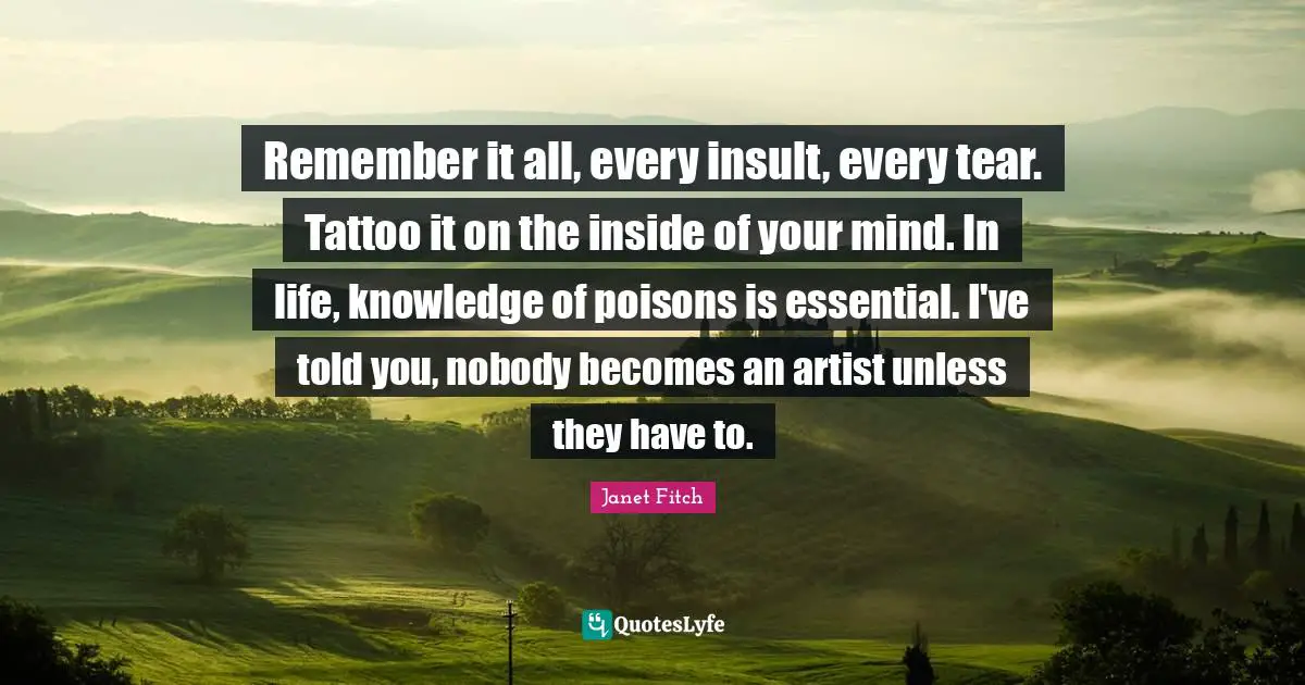 Remember it all, every insult, every tear. Tattoo it on the inside of your mind. In life, knowledge of poisons is essential. I've told you, nobody becomes an artist unless they have to.