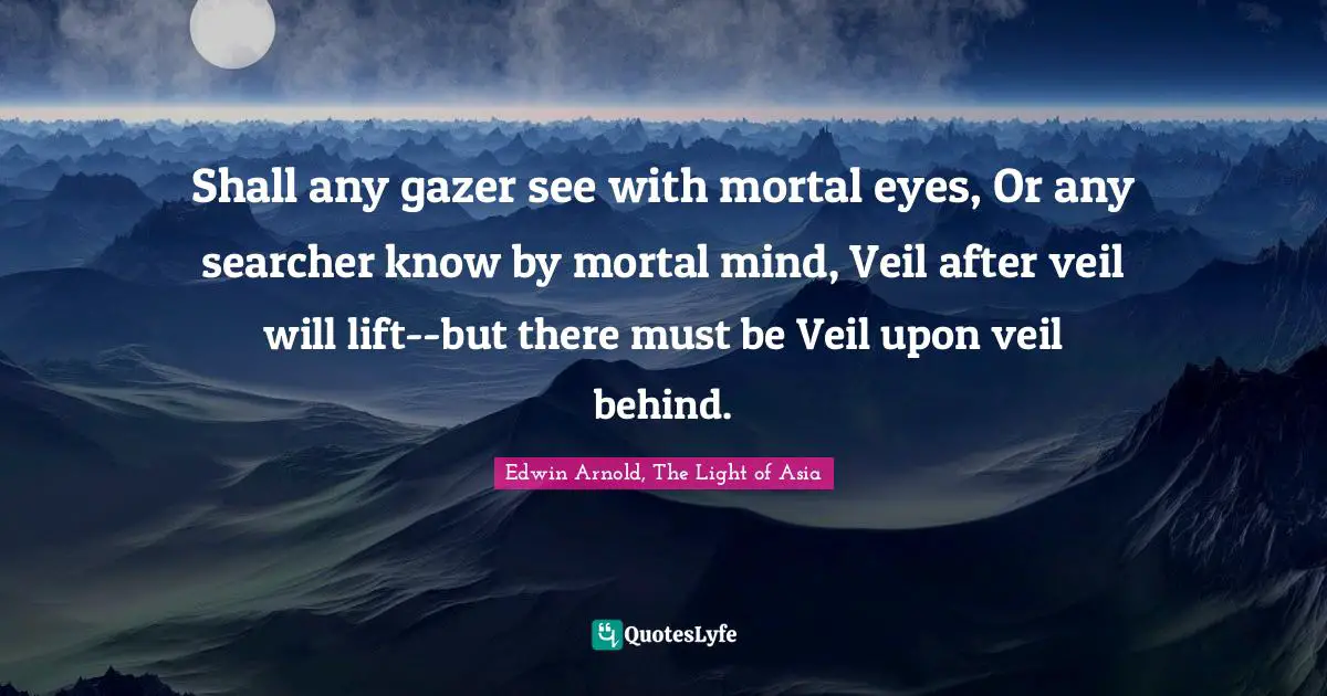 Shall any gazer see with mortal eyes, Or any searcher know by mortal mind, Veil after veil will lift--but there must be Veil upon veil behind.