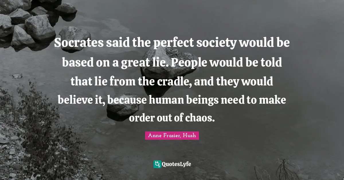 Socrates said the perfect society would be based on a great lie. People would be told that lie from the cradle, and they would believe it, because human beings need to make order out of chaos.