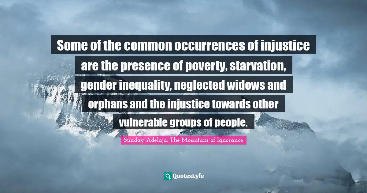 Some of the common occurrences of injustice are the presence of poverty, starvation, gender inequality, neglected widows and orphans and the injustice towards other vulnerable groups of people.
