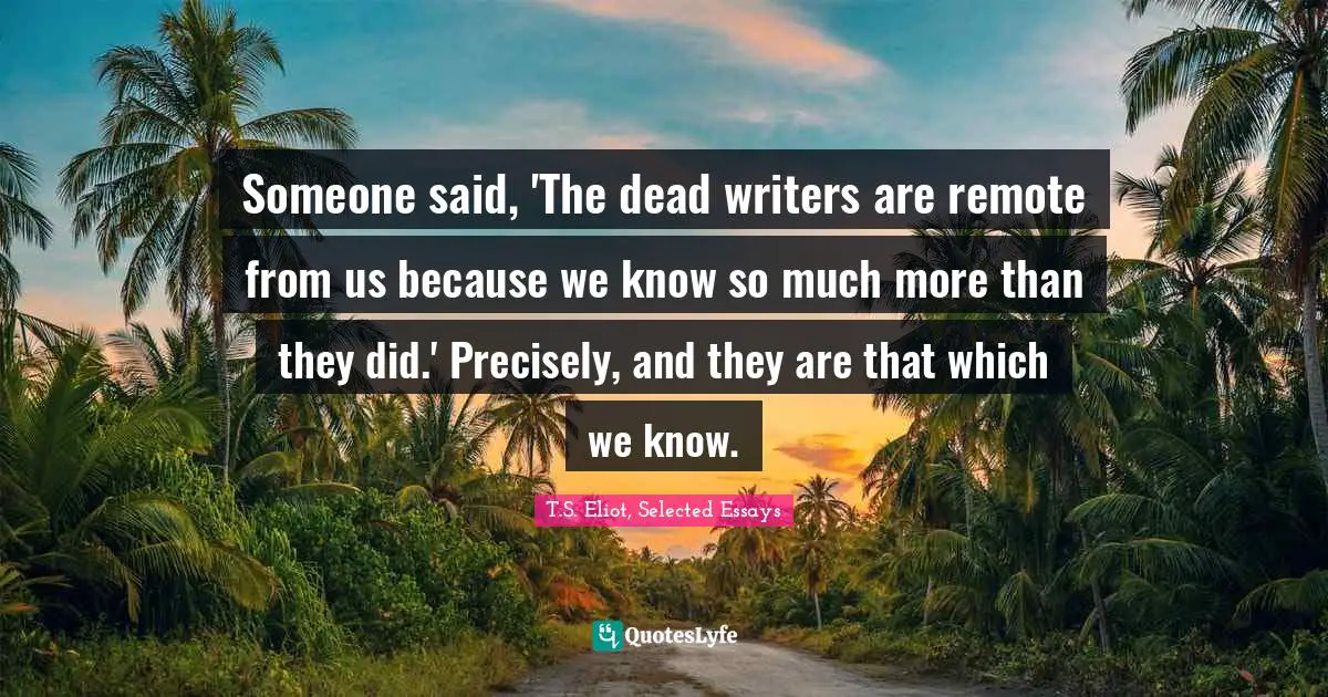 Someone said, 'The dead writers are remote from us because we know so much more than they did.' Precisely, and they are that which we know.
