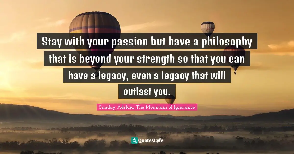 Stay with your passion but have a philosophy that is beyond your strength so that you can have a legacy, even a legacy that will outlast you.