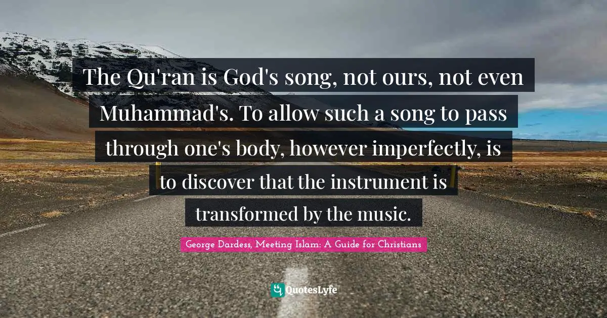 The Qu'ran is God's song, not ours, not even Muhammad's. To allow such a song to pass through one's body, however imperfectly, is to discover that the instrument is transformed by the music.