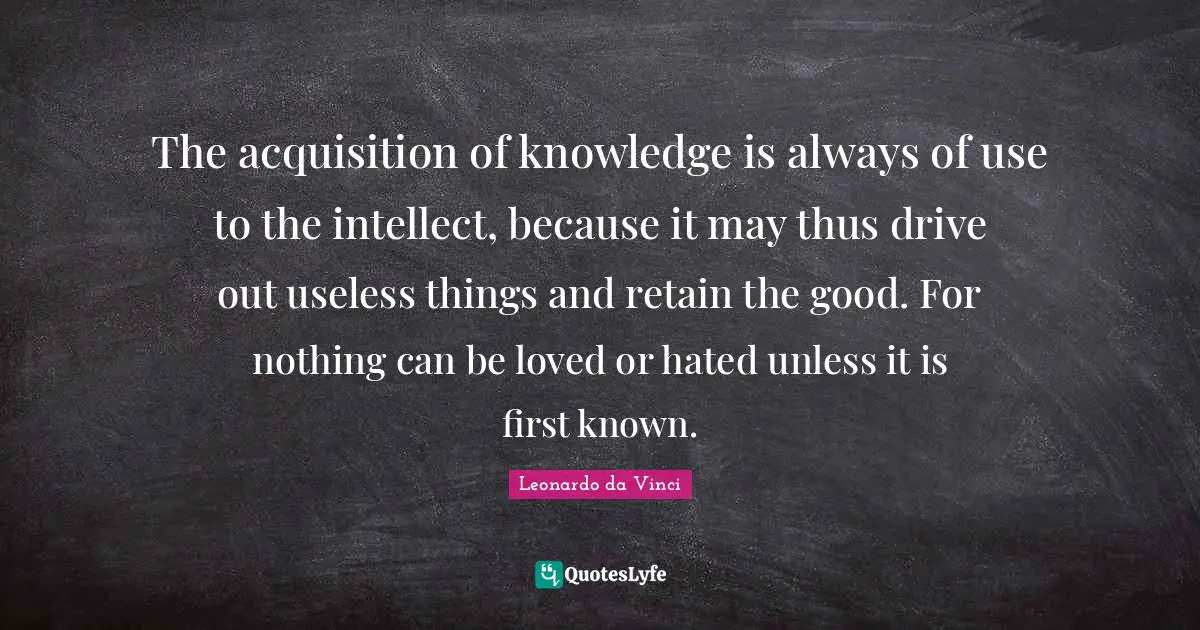 Learning Knowledge Quotes: "The acquisition of knowledge is always of use to the intellect, because it may thus drive out useless things and retain the good. For nothing can be loved or hated unless it is first known."