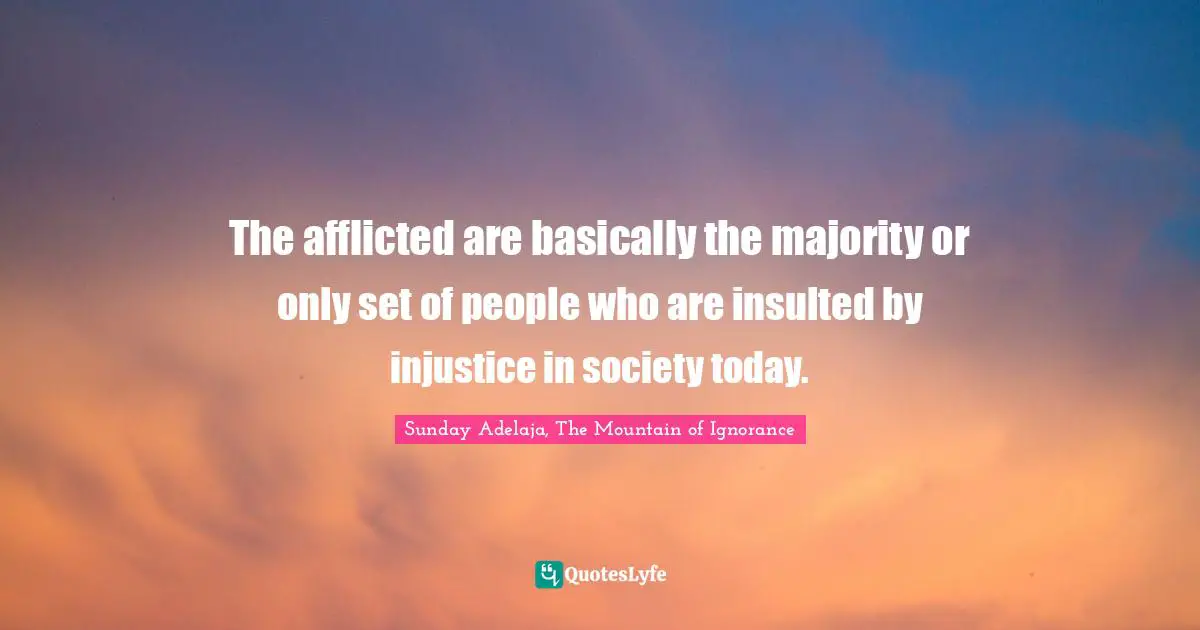 The afflicted are basically the majority or only set of people who are insulted by injustice in society today.