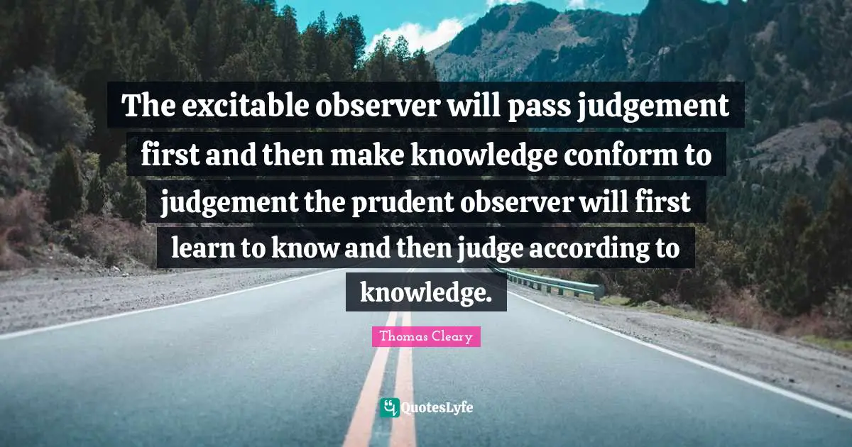 The excitable observer will pass judgement first and then make knowledge conform to judgement the prudent observer will first learn to know and then judge according to knowledge.