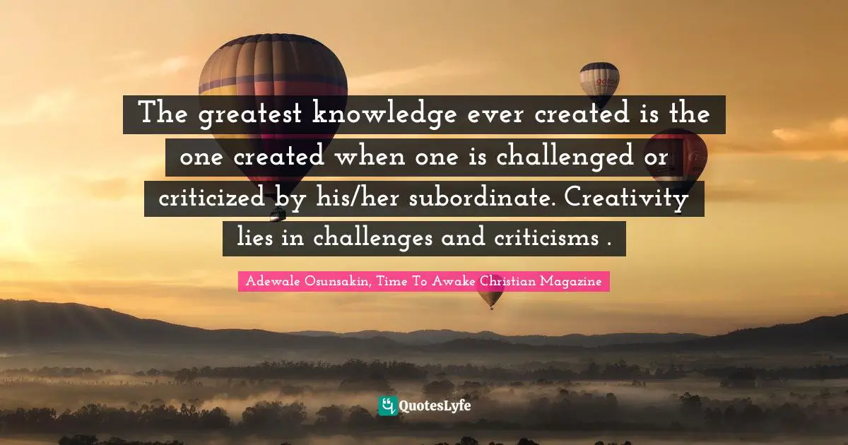 The greatest knowledge ever created is the one created when one is challenged or criticized by his/her subordinate. Creativity lies in challenges and criticisms .