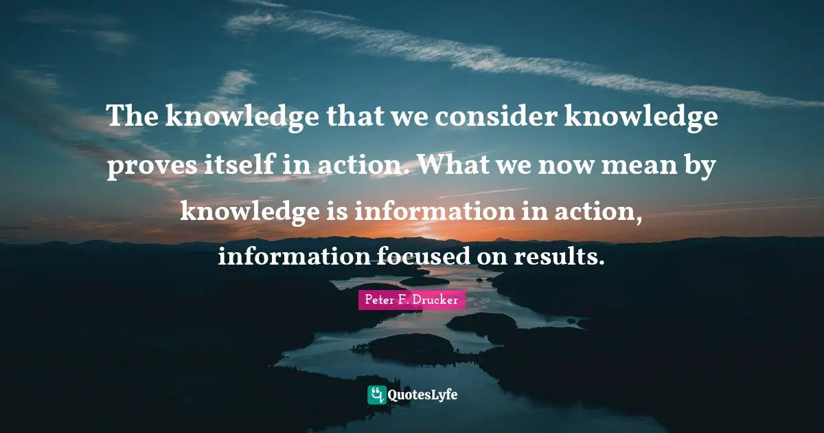 Peter F. Drucker Quotes: "The knowledge that we consider knowledge proves itself in action. What we now mean by knowledge is information in action, information focused on results."