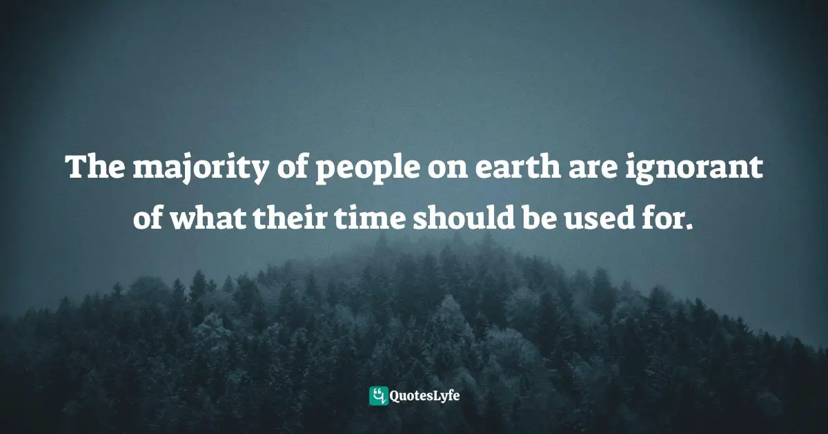 The majority of people on earth are ignorant of what their time should be used for.