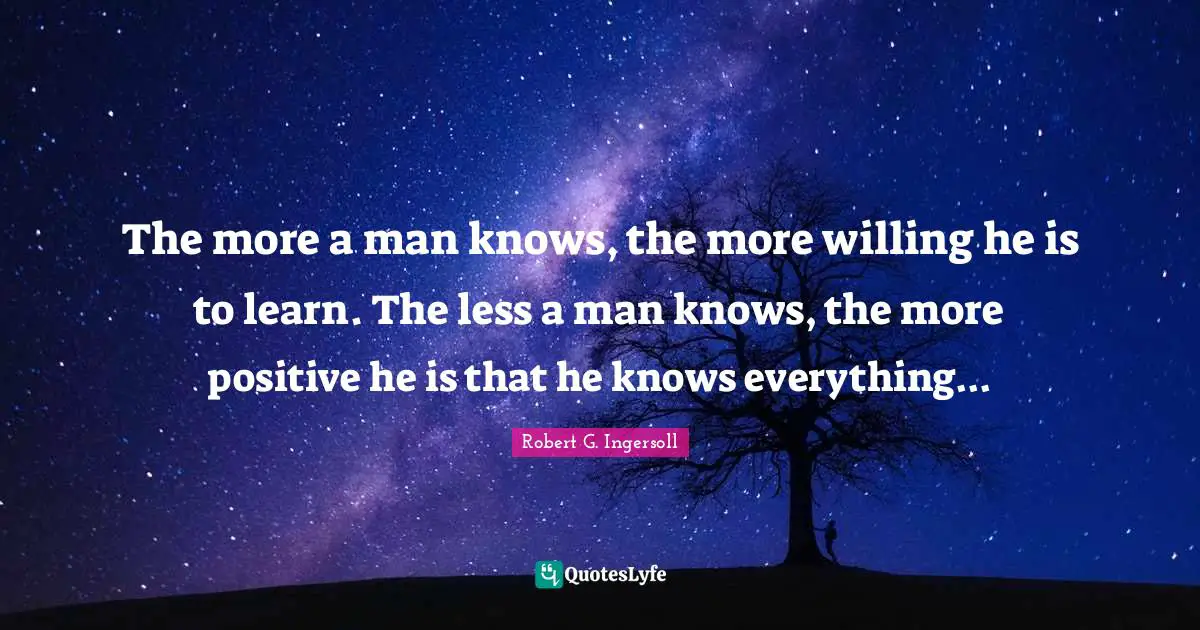 The more a man knows, the more willing he is to learn. The less a man knows, the more positive he is that he knows everything...