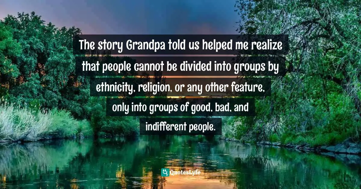 Who To Turn To Quotes: "The story Grandpa told us helped me realize that people cannot be divided into groups by ethnicity, religion, or any other feature, only into groups of good, bad, and indifferent people."