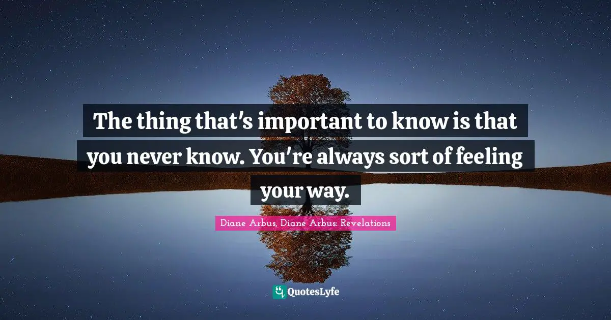 Diane Arbus Quotes: "The thing that's important to know is that you never know. You're always sort of feeling your way."