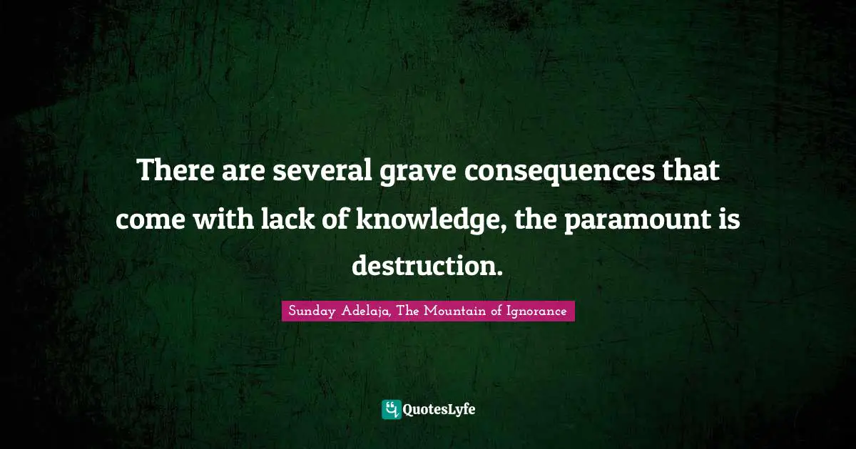 There are several grave consequences that come with lack of knowledge, the paramount is destruction.