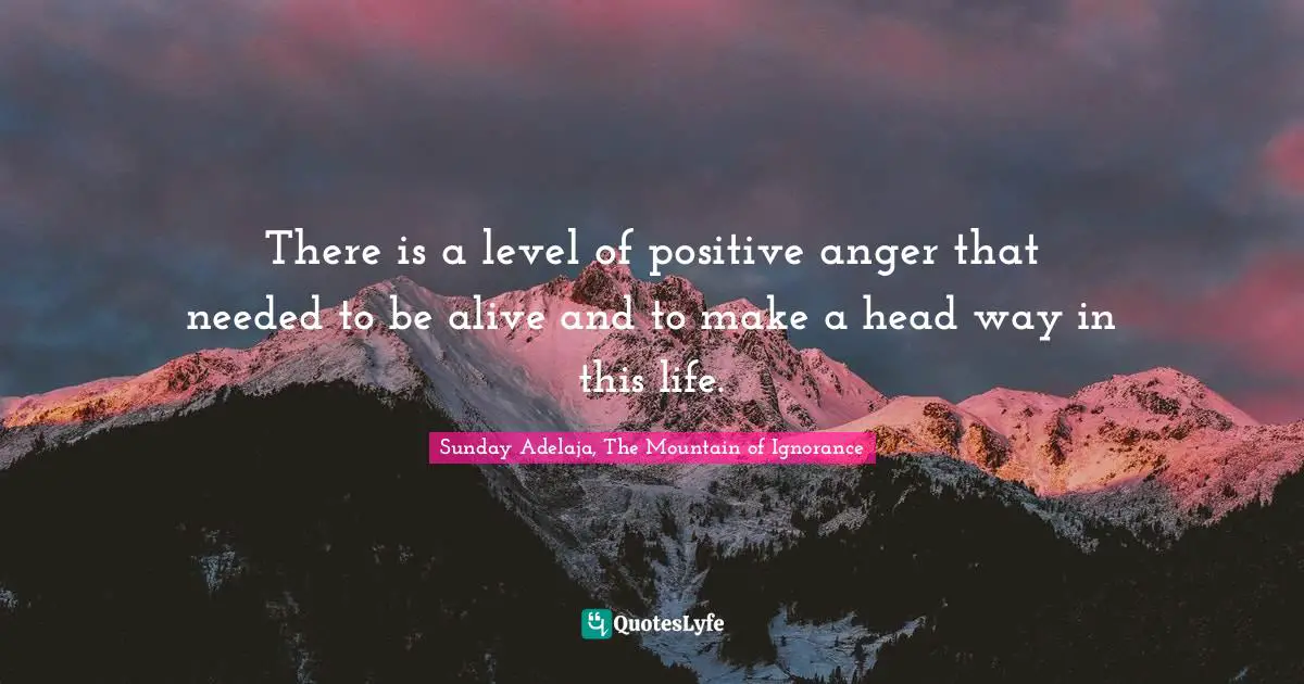 There is a level of positive anger that needed to be alive and to make a head way in this life.