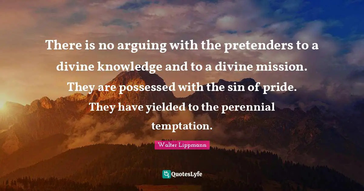 There is no arguing with the pretenders to a divine knowledge and to a divine mission. They are possessed with the sin of pride. They have yielded to the perennial temptation.