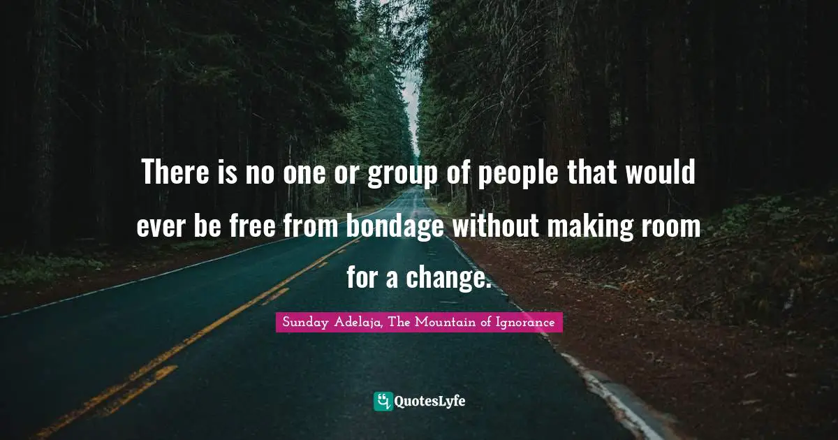There is no one or group of people that would ever be free from bondage without making room for a change.