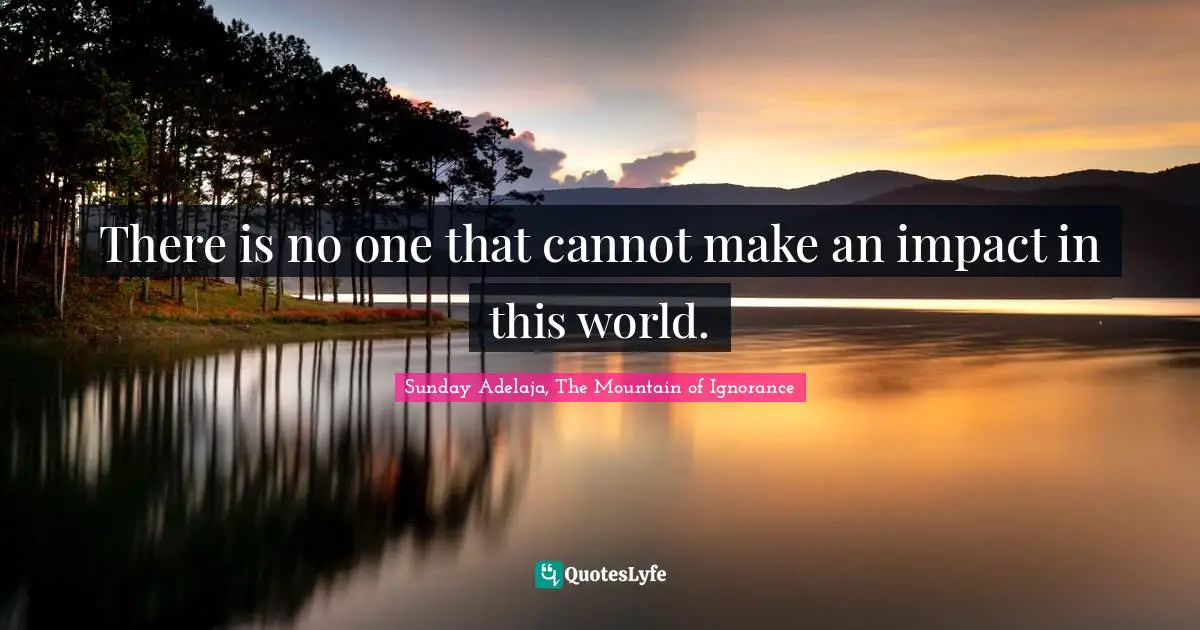 There is no one that cannot make an impact in this world.