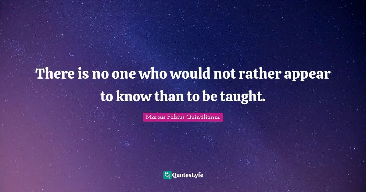 There is no one who would not rather appear to know than to be taught.