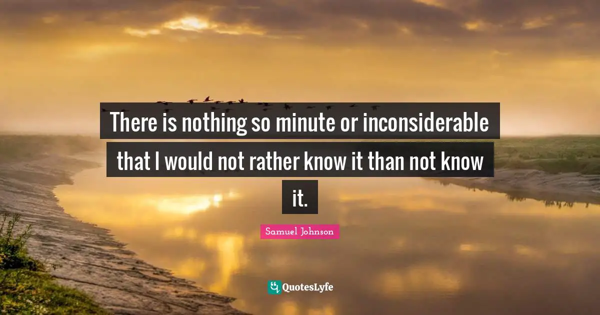 There is nothing so minute or inconsiderable that I would not rather know it than not know it.