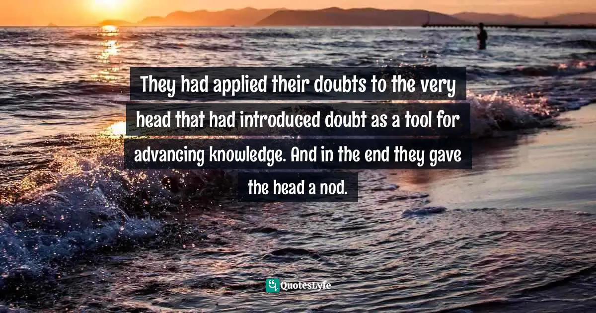 They had applied their doubts to the very head that had introduced doubt as a tool for advancing knowledge. And in the end they gave the head a nod.