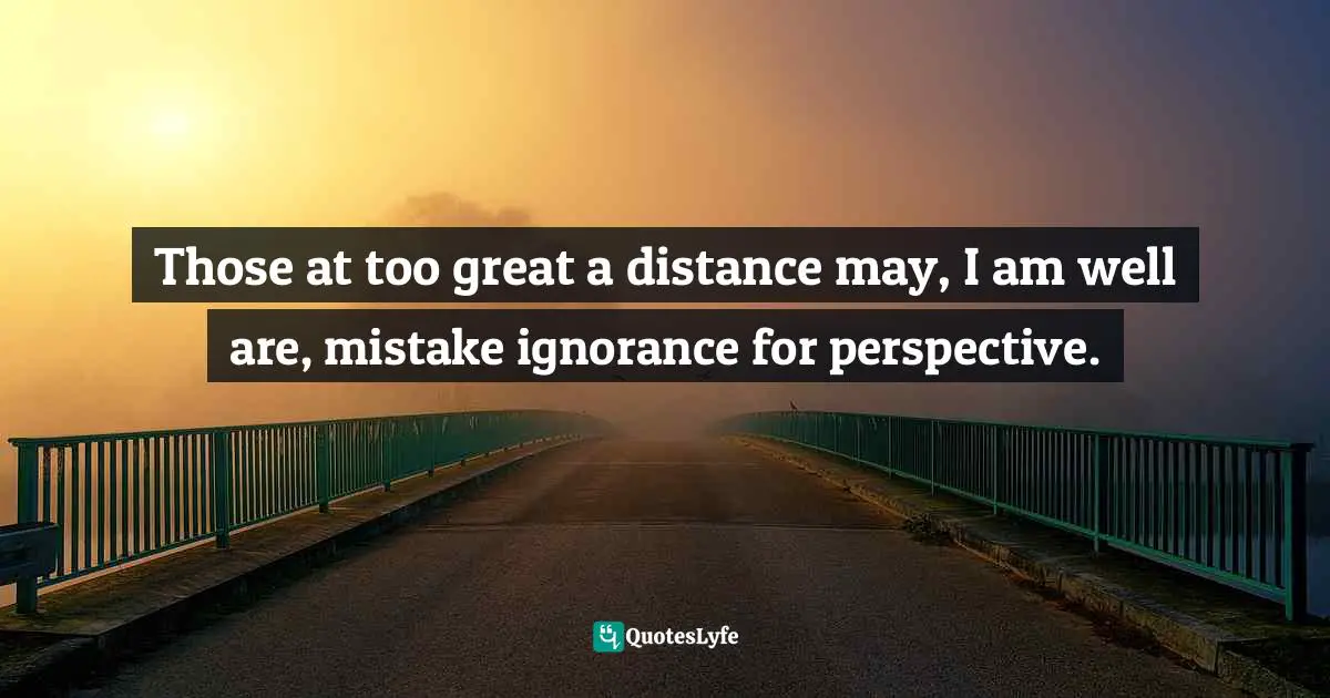 Those at too great a distance may, I am well are, mistake ignorance for perspective.