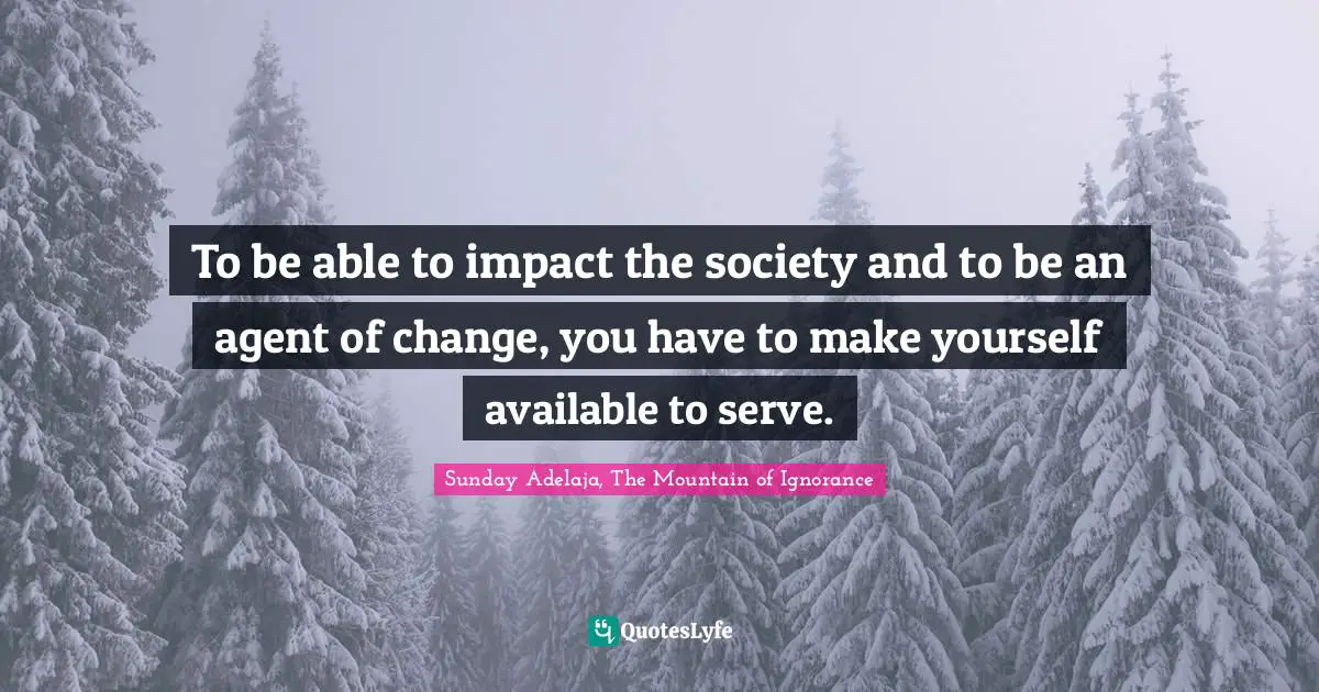 To be able to impact the society and to be an agent of change, you have to make yourself available to serve.