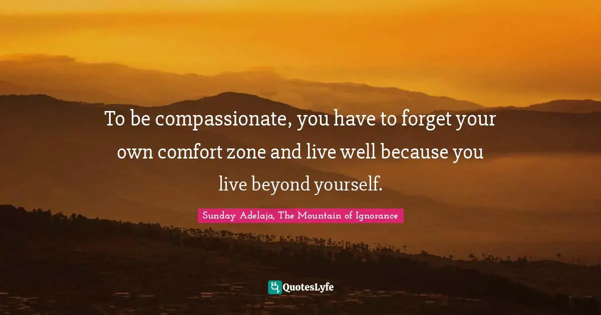 To be compassionate, you have to forget your own comfort zone and live well because you live beyond yourself.
