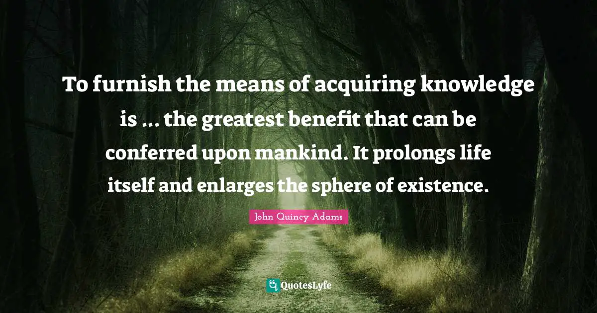 To furnish the means of acquiring knowledge is ... the greatest benefit that can be conferred upon mankind. It prolongs life itself and enlarges the sphere of existence.