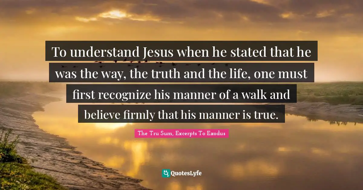 To understand Jesus when he stated that he was the way, the truth and the life, one must first recognize his manner of a walk and believe firmly that his manner is true.